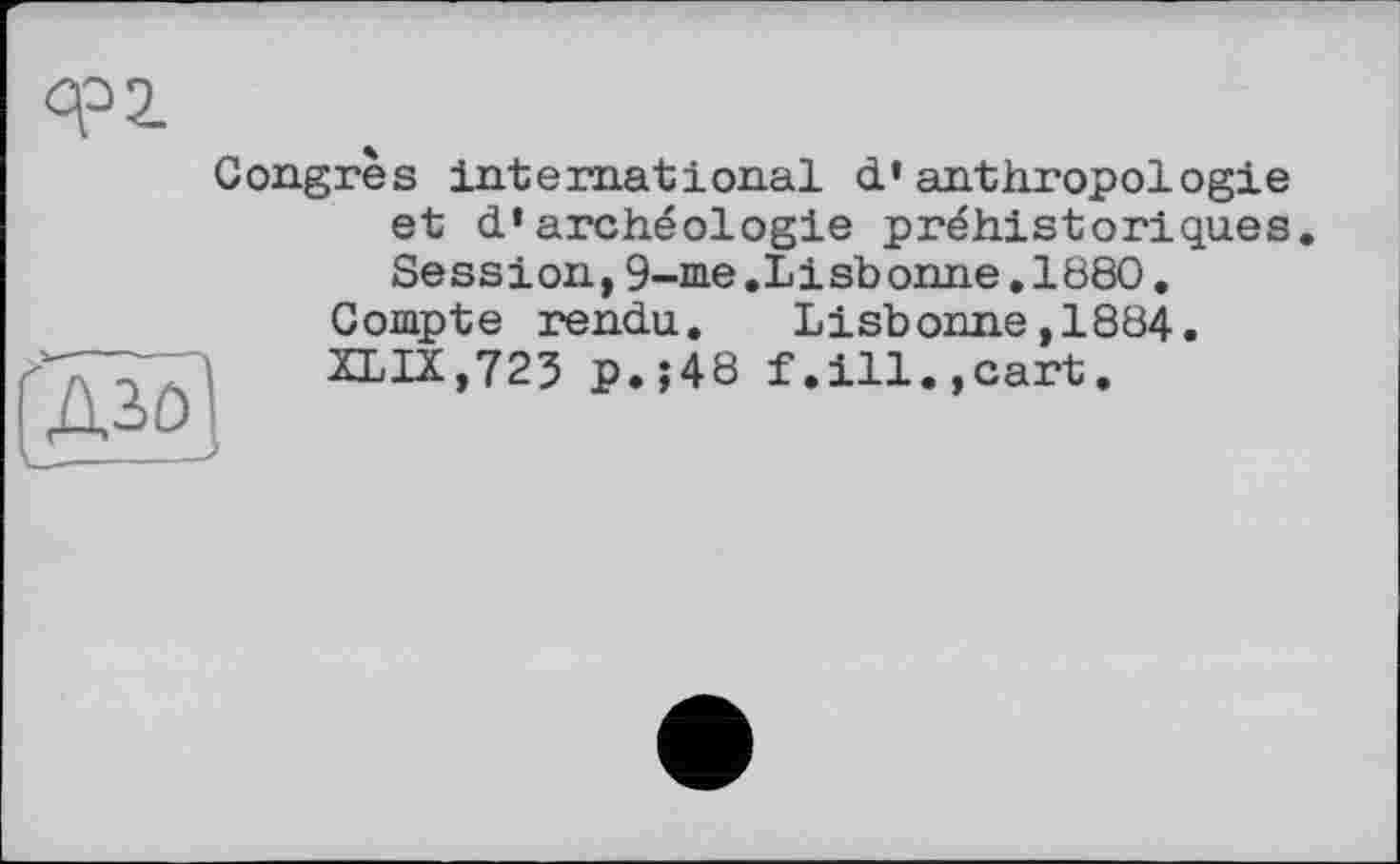 ﻿Congrès international d’anthropologie et d’archéologie préhistoriques
Session,9-me.Lisbonne.1880. Compte rendu. Lisbonne,1884. XLIX,723 p.;48 f.ill.,cart.